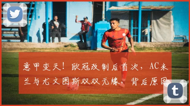 意甲变天！欧冠改制后首次，AC米兰与尤文图斯双双无缘，背后原因与影响深度解析