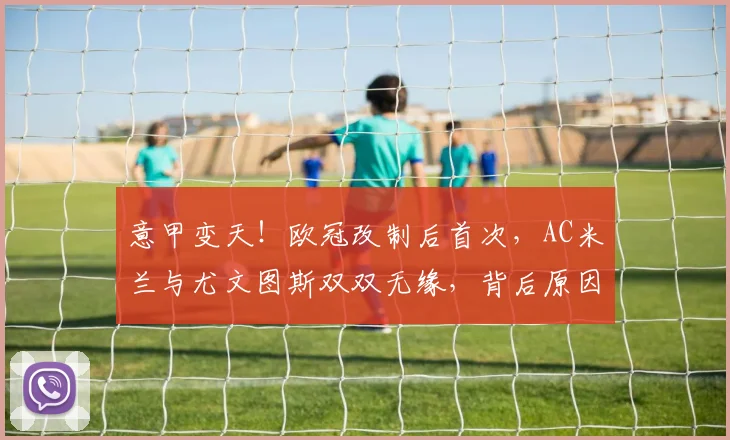 意甲变天！欧冠改制后首次，AC米兰与尤文图斯双双无缘，背后原因与影响深度解析