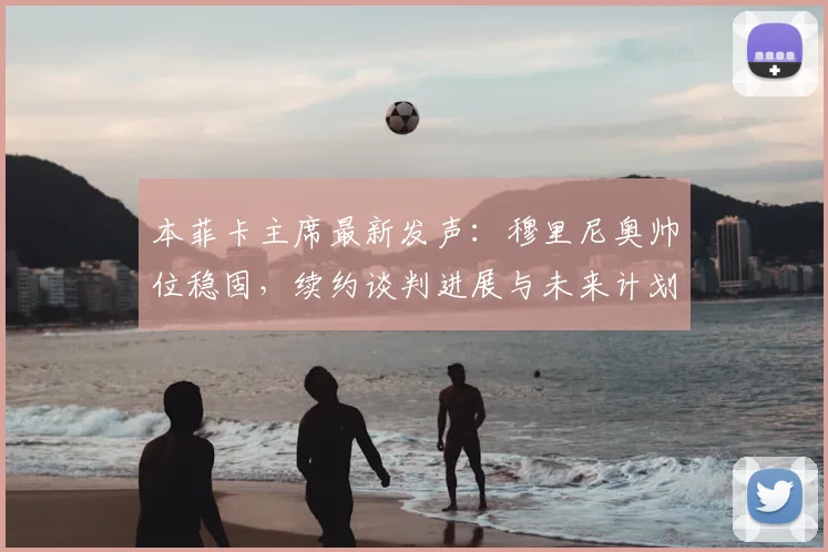 本菲卡主席最新发声:穆里尼奥帅位稳固,续约谈判进展与未来计划深度解析