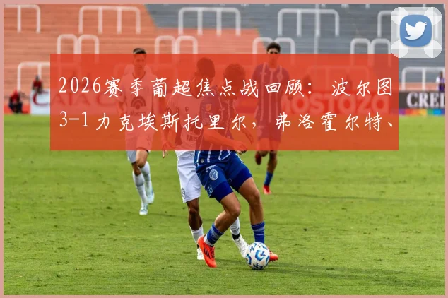2026赛季葡超焦点战回顾：波尔图3-1力克埃斯托里尔，弗洛霍尔特、佩佩破门关键看点解析，附全场录像链接