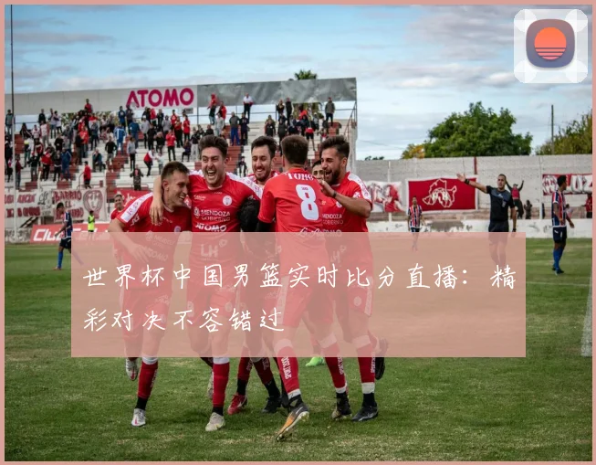 世界杯中国男篮实时比分直播:精彩对决不容错过