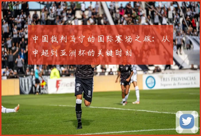 中国裁判马宁的国际赛场之旅:从中超到亚洲杯的关键时刻