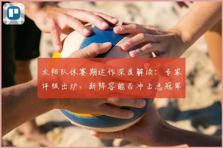 太阳队休赛期运作深度解读：专家评级出炉，新阵容能否冲击总冠军？
